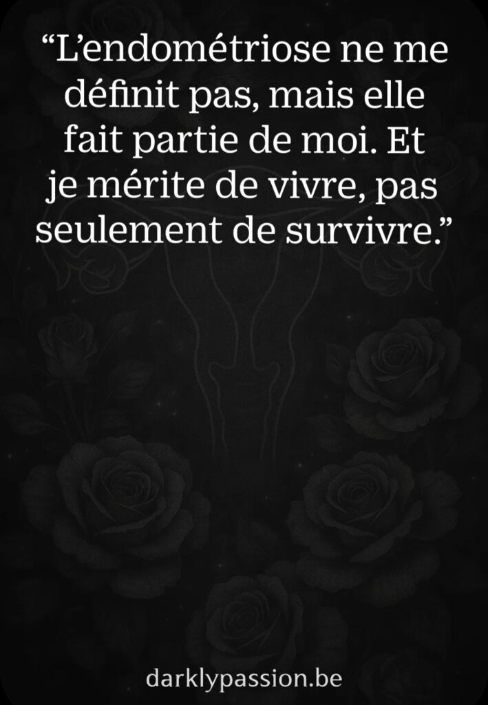 “L’endométriose ne me définit pas, mais elle fait partie de moi. Et je mérite de vivre, pas seulement de survivre.”

Image noire et sombre avec un motif discret d’utérus et de roses noires. Citation sur l’identité et la dignité des personnes atteintes d’endométriose. Texte blanc. Lien darklypassion.be en bas.